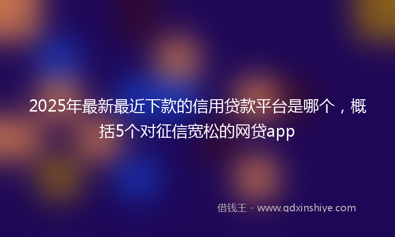 2025年最新最近下款的信用贷款平台是哪个，概括5个对征信宽松的网贷app