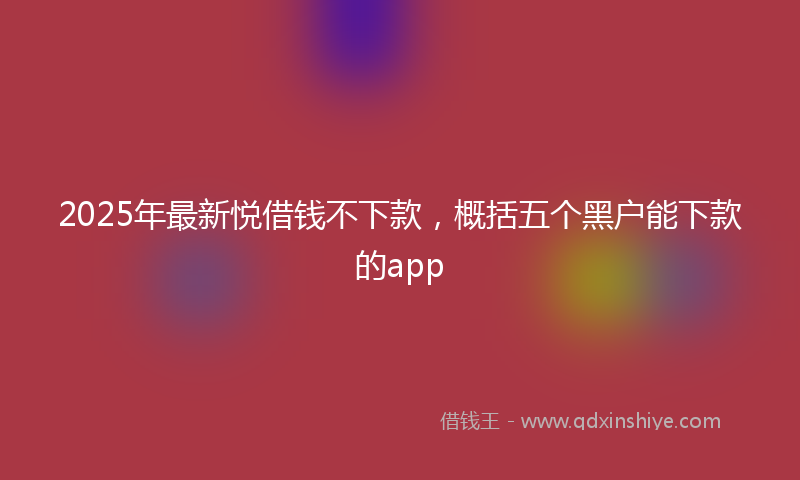 2025年最新悦借钱不下款，概括五个黑户能下款的app