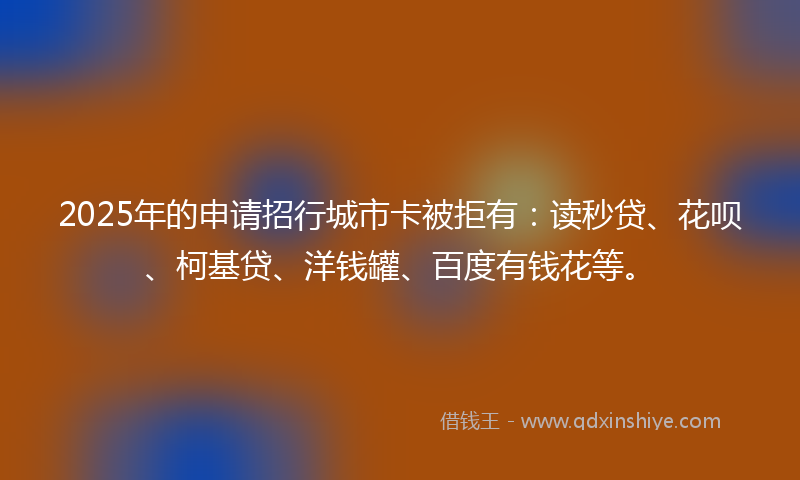 2025年的申请招行城市卡被拒有：读秒贷、花呗、柯基贷、洋钱罐、百度有钱花等。