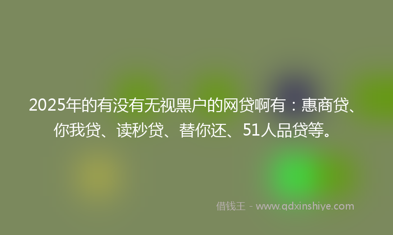 2025年的有没有无视黑户的网贷啊有：惠商贷、你我贷、读秒贷、替你还、51人品贷等。