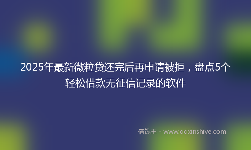 2025年最新微粒贷还完后再申请被拒，盘点5个轻松借款无征信记录的软件