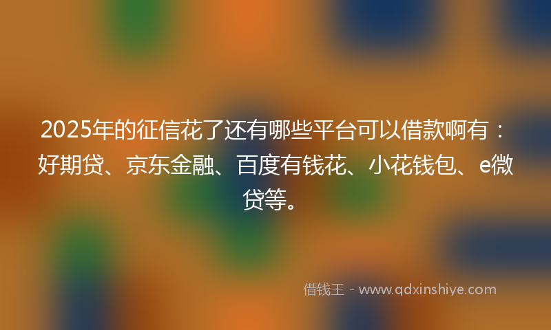 2025年的征信花了还有哪些平台可以借款啊有：好期贷、京东金融、百度有钱花、小花钱包、e微贷等。