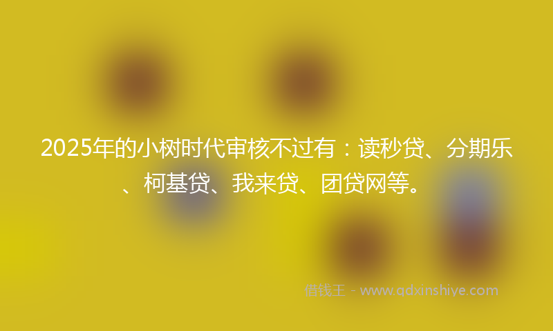 2025年的小树时代审核不过有：读秒贷、分期乐、柯基贷、我来贷、团贷网等。