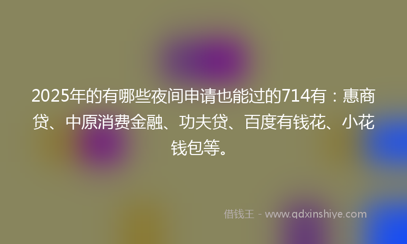 2025年的有哪些夜间申请也能过的714有：惠商贷、中原消费金融、功夫贷、百度有钱花、小花钱包等。