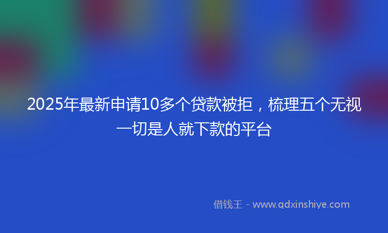 2025年最新申请10多个贷款被拒，梳理五个无视一切是人就下款的平台