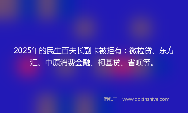 2025年的民生百夫长副卡被拒有：微粒贷、东方汇、中原消费金融、柯基贷、省呗等。