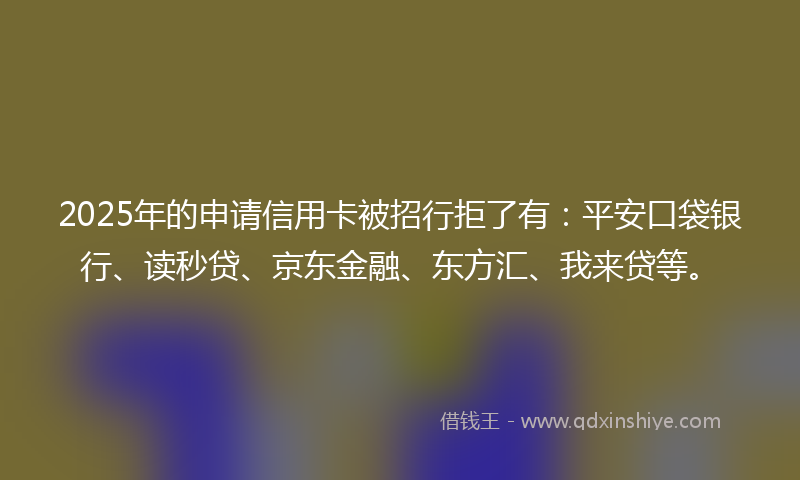 2025年的申请信用卡被招行拒了有：平安口袋银行、读秒贷、京东金融、东方汇、我来贷等。