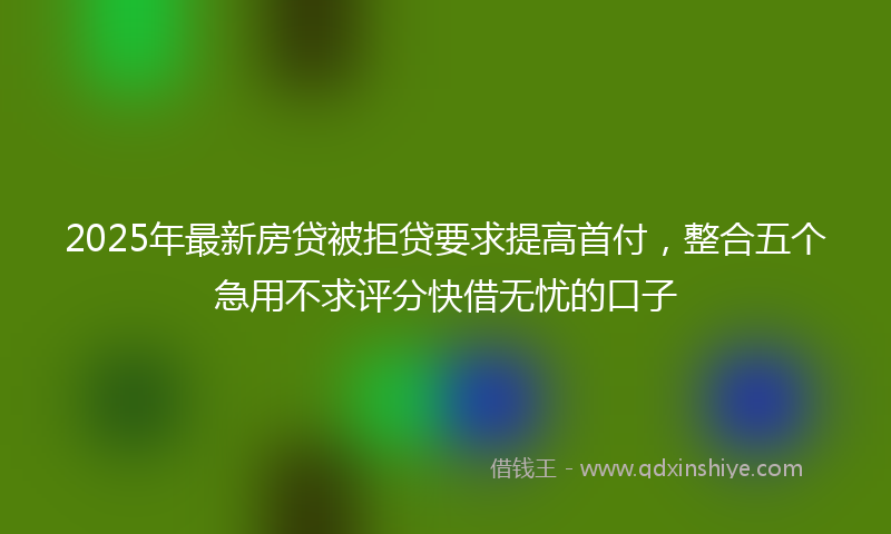 2025年最新房贷被拒贷要求提高首付，整合五个急用不求评分快借无忧的口子