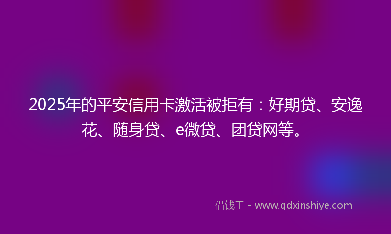 2025年的平安信用卡激活被拒有：好期贷、安逸花、随身贷、e微贷、团贷网等。