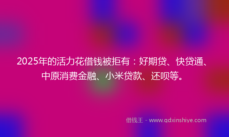 2025年的活力花借钱被拒有：好期贷、快贷通、中原消费金融、小米贷款、还呗等。