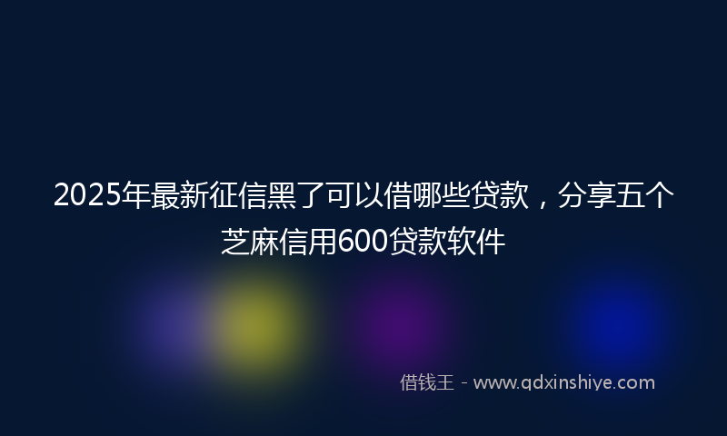 2025年最新征信黑了可以借哪些贷款，分享五个芝麻信用600贷款软件