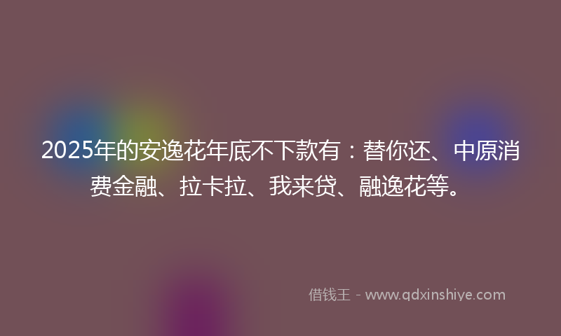 2025年的安逸花年底不下款有：替你还、中原消费金融、拉卡拉、我来贷、融逸花等。