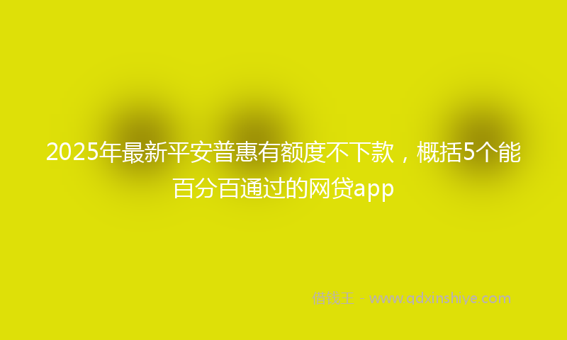 2025年最新平安普惠有额度不下款，概括5个能百分百通过的网贷app