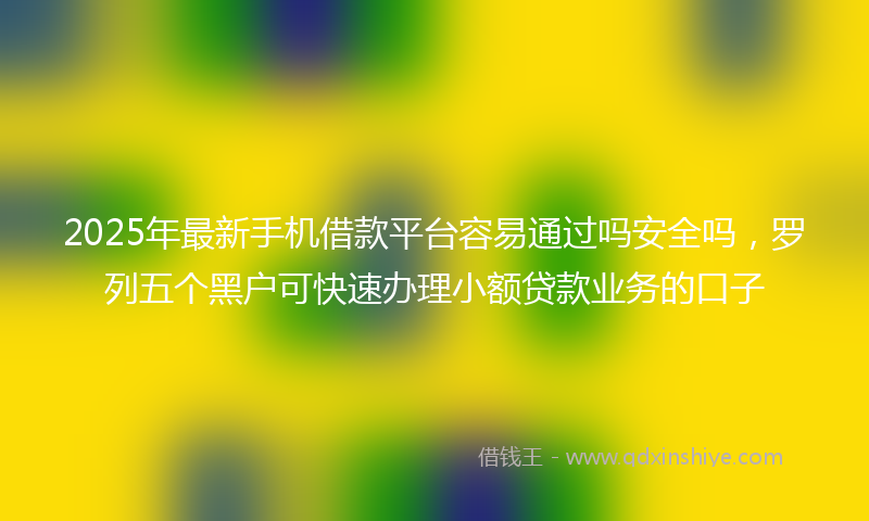 2025年最新手机借款平台容易通过吗安全吗，罗列五个黑户可快速办理小额贷款业务的口子
