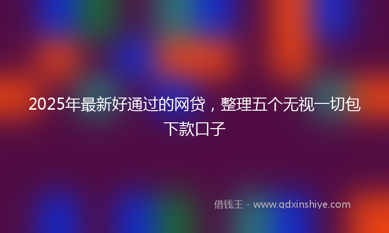 2025年最新好通过的网贷，整理五个无视一切包下款口子