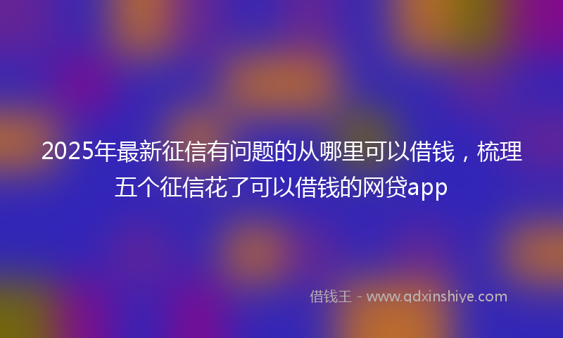 2025年最新征信有问题的从哪里可以借钱，梳理五个征信花了可以借钱的网贷app