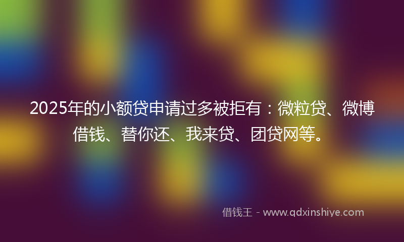 2025年的小额贷申请过多被拒有：微粒贷、微博借钱、替你还、我来贷、团贷网等。