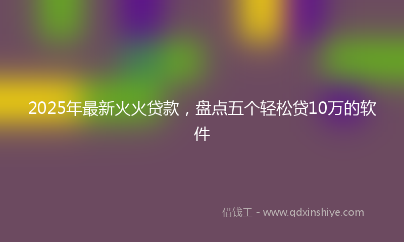 2025年最新火火贷款，盘点五个轻松贷10万的软件