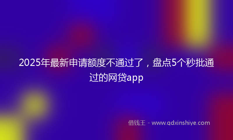 2025年最新申请额度不通过了，盘点5个秒批通过的网贷app