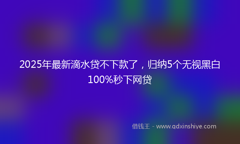 2025年最新滴水贷不下款了，归纳5个无视黑白100%秒下网贷