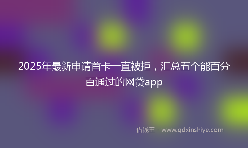 2025年最新申请首卡一直被拒，汇总五个能百分百通过的网贷app
