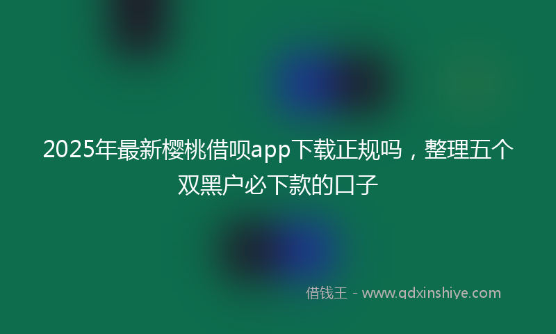 2025年最新樱桃借呗app下载正规吗，整理五个双黑户必下款的口子
