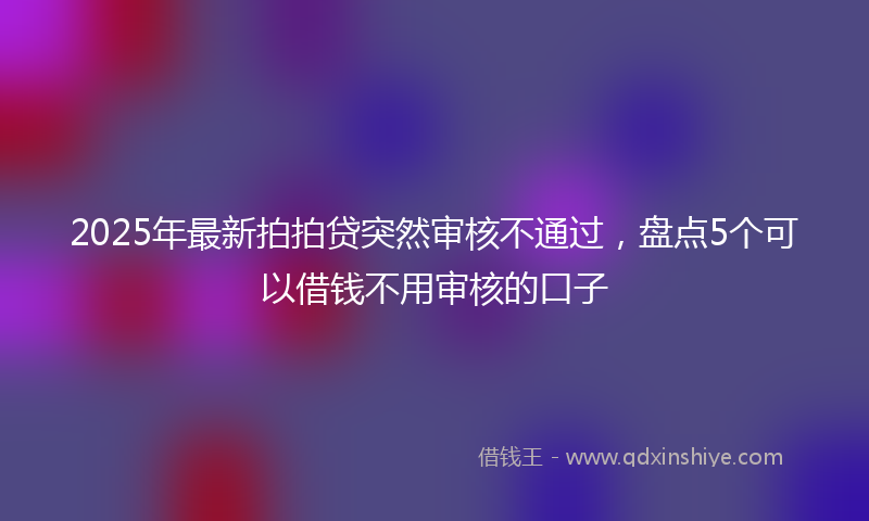 2025年最新拍拍贷突然审核不通过，盘点5个可以借钱不用审核的口子