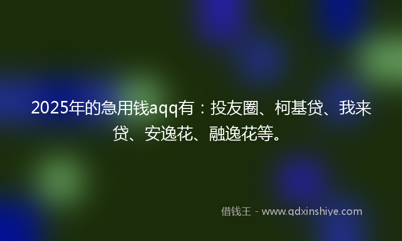 2025年的急用钱aqq有：投友圈、柯基贷、我来贷、安逸花、融逸花等。