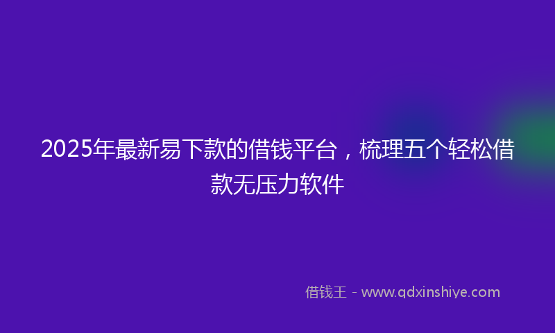 2025年最新易下款的借钱平台，梳理五个轻松借款无压力软件