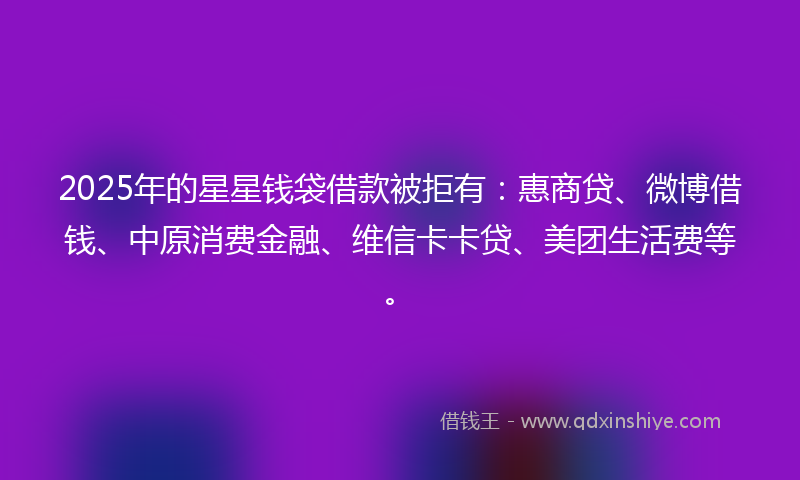 2025年的星星钱袋借款被拒有：惠商贷、微博借钱、中原消费金融、维信卡卡贷、美团生活费等。