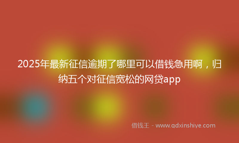 2025年最新征信逾期了哪里可以借钱急用啊，归纳五个对征信宽松的网贷app