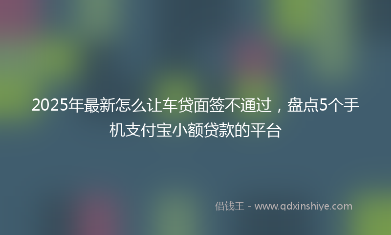 2025年最新怎么让车贷面签不通过，盘点5个手机支付宝小额贷款的平台