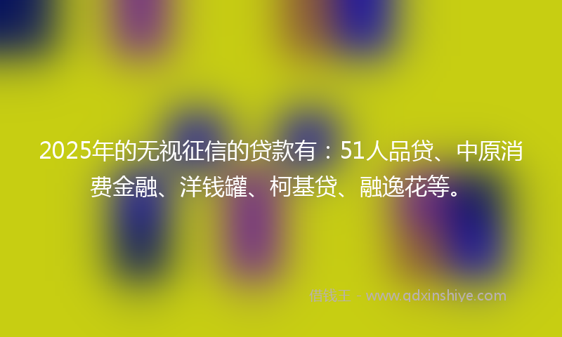 2025年的无视征信的贷款有：51人品贷、中原消费金融、洋钱罐、柯基贷、融逸花等。
