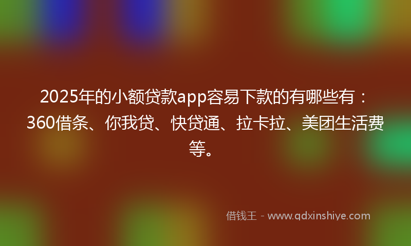 2025年的小额贷款app容易下款的有哪些有：360借条、你我贷、快贷通、拉卡拉、美团生活费等。