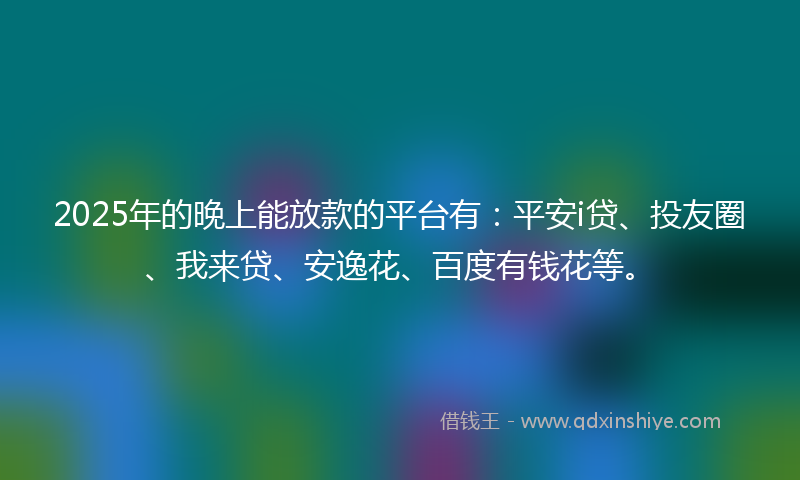 2025年的晚上能放款的平台有：平安i贷、投友圈、我来贷、安逸花、百度有钱花等。
