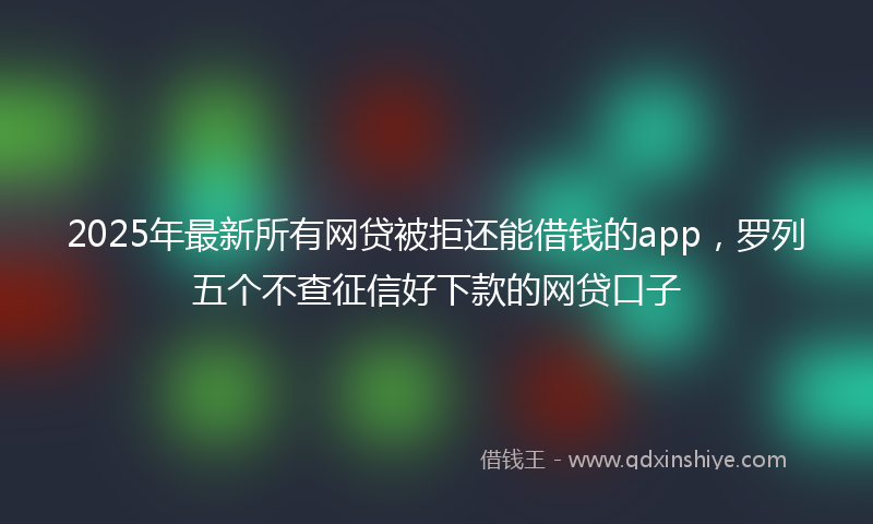 2025年最新所有网贷被拒还能借钱的app，罗列五个不查征信好下款的网贷口子