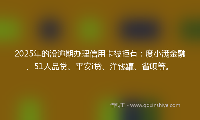 2025年的没逾期办理信用卡被拒有：度小满金融、51人品贷、平安i贷、洋钱罐、省呗等。
