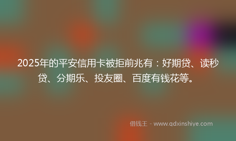 2025年的平安信用卡被拒前兆有：好期贷、读秒贷、分期乐、投友圈、百度有钱花等。