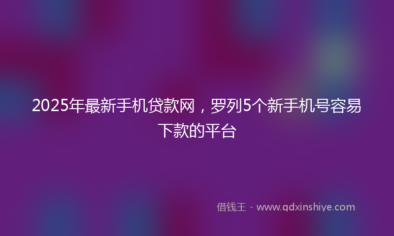 2025年最新手机贷款网，罗列5个新手机号容易下款的平台