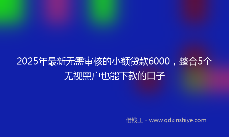 2025年最新无需审核的小额贷款6000，整合5个无视黑户也能下款的口子