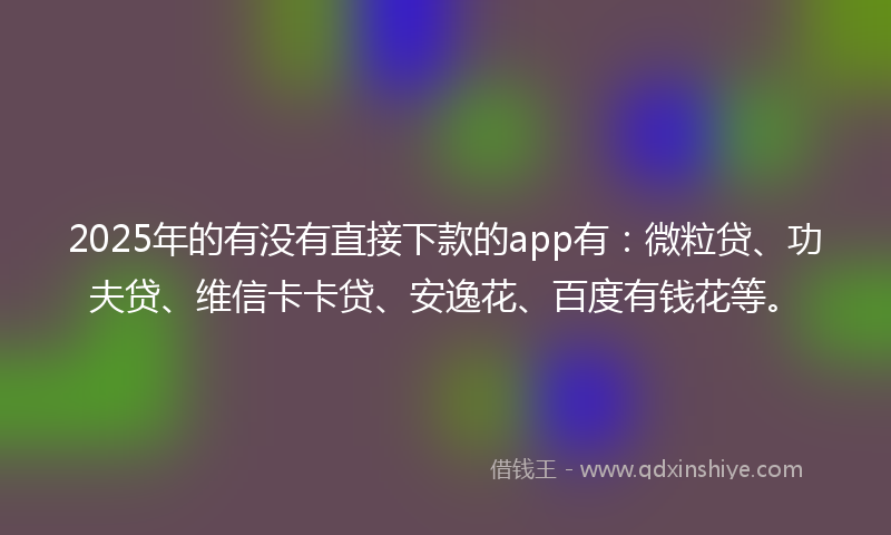 2025年的有没有直接下款的app有：微粒贷、功夫贷、维信卡卡贷、安逸花、百度有钱花等。