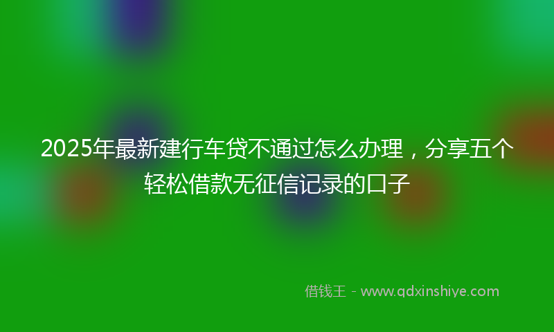 2025年最新建行车贷不通过怎么办理，分享五个轻松借款无征信记录的口子