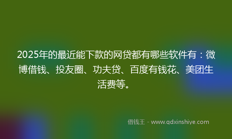 2025年的最近能下款的网贷都有哪些软件有：微博借钱、投友圈、功夫贷、百度有钱花、美团生活费等。