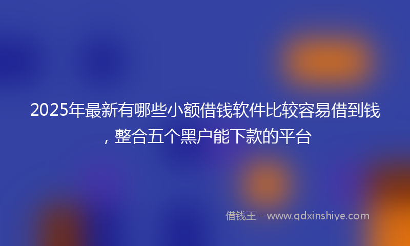 2025年最新有哪些小额借钱软件比较容易借到钱，整合五个黑户能下款的平台