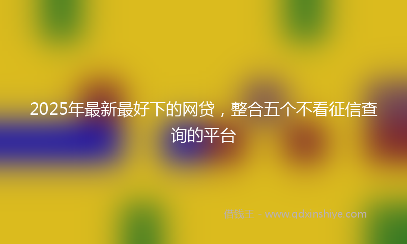 2025年最新最好下的网贷，整合五个不看征信查询的平台
