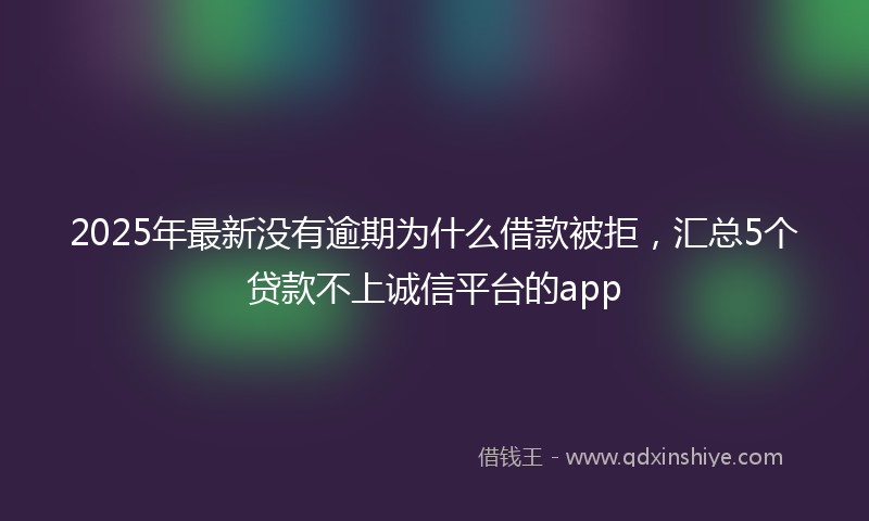 2025年最新没有逾期为什么借款被拒，汇总5个贷款不上诚信平台的app