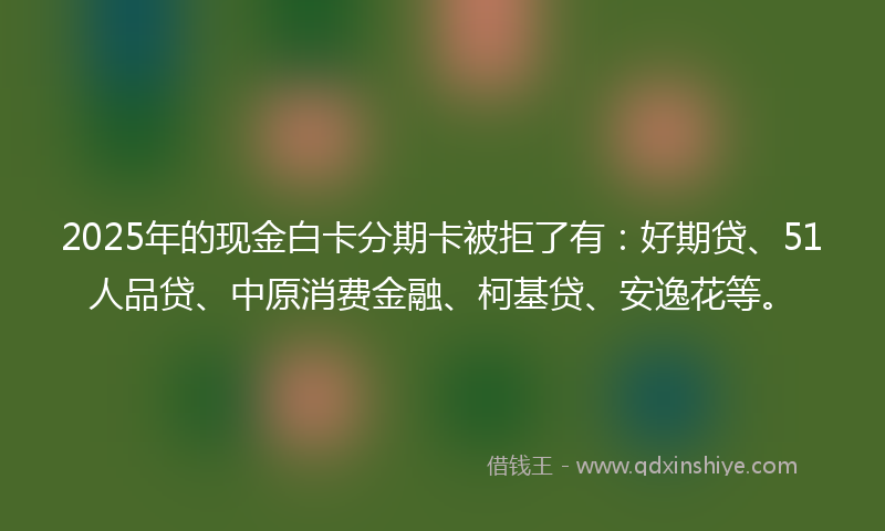 2025年的现金白卡分期卡被拒了有：好期贷、51人品贷、中原消费金融、柯基贷、安逸花等。