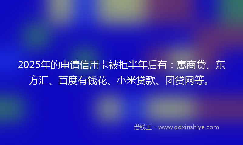 2025年的申请信用卡被拒半年后有：惠商贷、东方汇、百度有钱花、小米贷款、团贷网等。