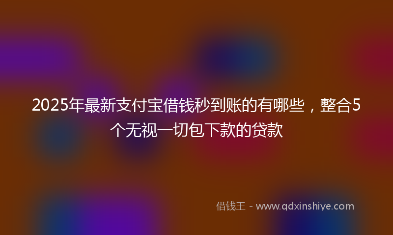 2025年最新支付宝借钱秒到账的有哪些，整合5个无视一切包下款的贷款
