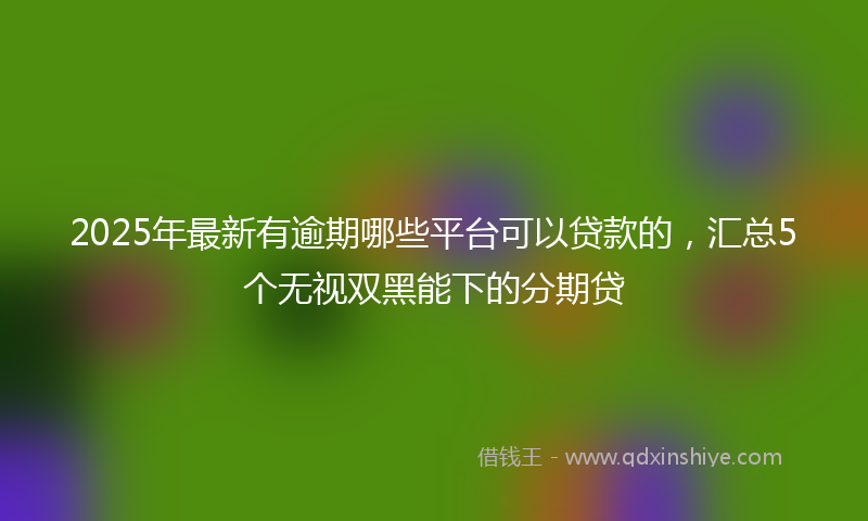 2025年最新有逾期哪些平台可以贷款的，汇总5个无视双黑能下的分期贷